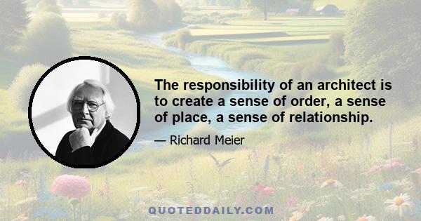 The responsibility of an architect is to create a sense of order, a sense of place, a sense of relationship.