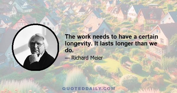 The work needs to have a certain longevity. It lasts longer than we do.