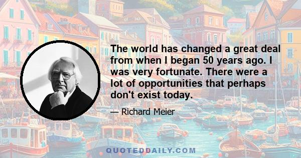 The world has changed a great deal from when I began 50 years ago. I was very fortunate. There were a lot of opportunities that perhaps don't exist today.