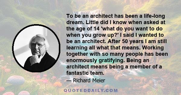 To be an architect has been a life-long dream. Little did I know when asked at the age of 14 'what do you want to do when you grow up?' I said I wanted to be an architect. After 50 years I am still learning all what