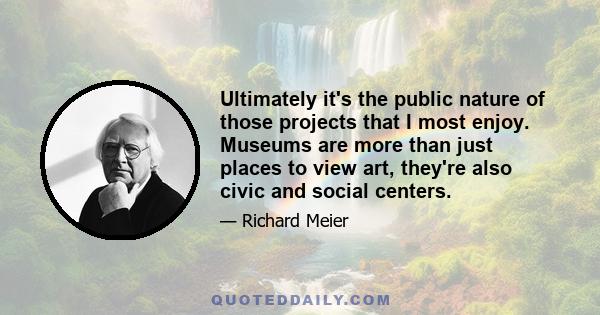 Ultimately it's the public nature of those projects that I most enjoy. Museums are more than just places to view art, they're also civic and social centers.