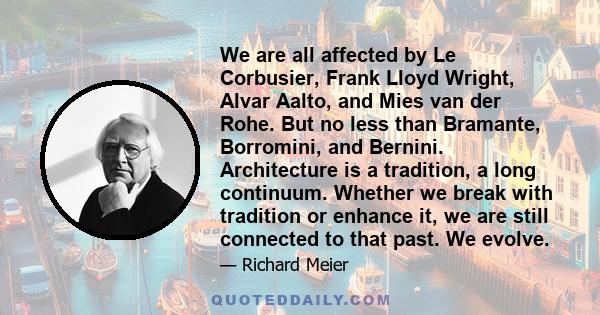 We are all affected by Le Corbusier, Frank Lloyd Wright, Alvar Aalto, and Mies van der Rohe. But no less than Bramante, Borromini, and Bernini. Architecture is a tradition, a long continuum. Whether we break with