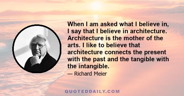 When I am asked what I believe in, I say that I believe in architecture. Architecture is the mother of the arts. I like to believe that architecture connects the present with the past and the tangible with the