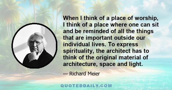 When I think of a place of worship, I think of a place where one can sit and be reminded of all the things that are important outside our individual lives. To express spirituality, the architect has to think of the