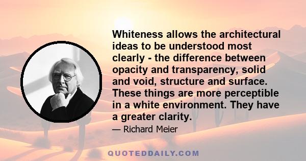 Whiteness allows the architectural ideas to be understood most clearly - the difference between opacity and transparency, solid and void, structure and surface. These things are more perceptible in a white environment.