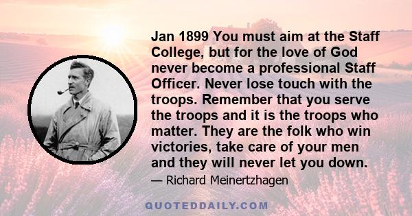 Jan 1899 You must aim at the Staff College, but for the love of God never become a professional Staff Officer. Never lose touch with the troops. Remember that you serve the troops and it is the troops who matter. They