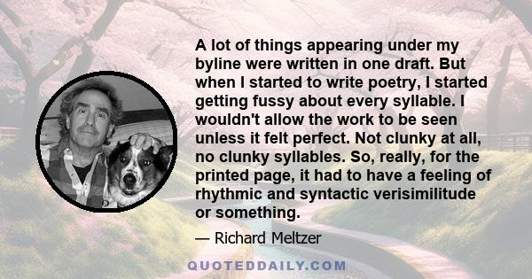 A lot of things appearing under my byline were written in one draft. But when I started to write poetry, I started getting fussy about every syllable. I wouldn't allow the work to be seen unless it felt perfect. Not