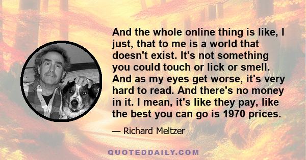 And the whole online thing is like, I just, that to me is a world that doesn't exist. It's not something you could touch or lick or smell. And as my eyes get worse, it's very hard to read. And there's no money in it. I