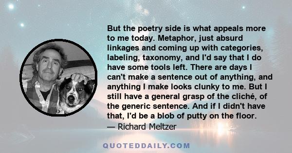 But the poetry side is what appeals more to me today. Metaphor, just absurd linkages and coming up with categories, labeling, taxonomy, and I'd say that I do have some tools left. There are days I can't make a sentence