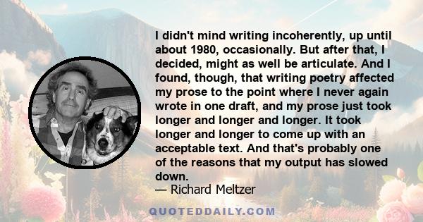 I didn't mind writing incoherently, up until about 1980, occasionally. But after that, I decided, might as well be articulate. And I found, though, that writing poetry affected my prose to the point where I never again