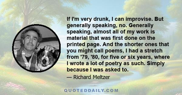 If I'm very drunk, I can improvise. But generally speaking, no. Generally speaking, almost all of my work is material that was first done on the printed page. And the shorter ones that you might call poems, I had a