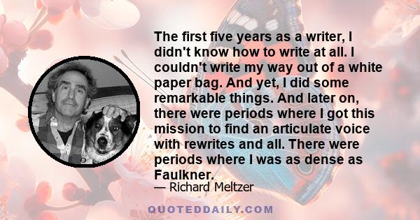 The first five years as a writer, I didn't know how to write at all. I couldn't write my way out of a white paper bag. And yet, I did some remarkable things. And later on, there were periods where I got this mission to