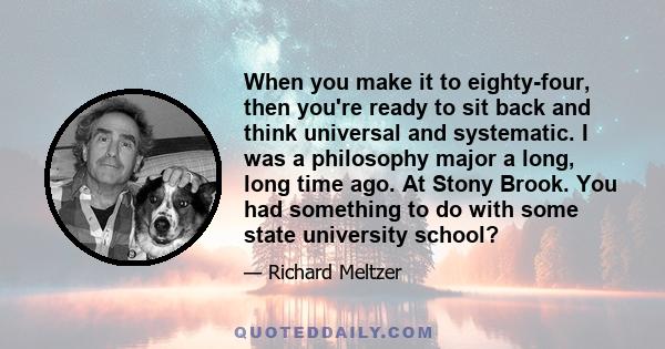 When you make it to eighty-four, then you're ready to sit back and think universal and systematic. I was a philosophy major a long, long time ago. At Stony Brook. You had something to do with some state university