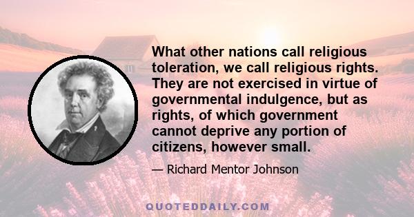 What other nations call religious toleration, we call religious rights. They are not exercised in virtue of governmental indulgence, but as rights, of which government cannot deprive any portion of citizens, however