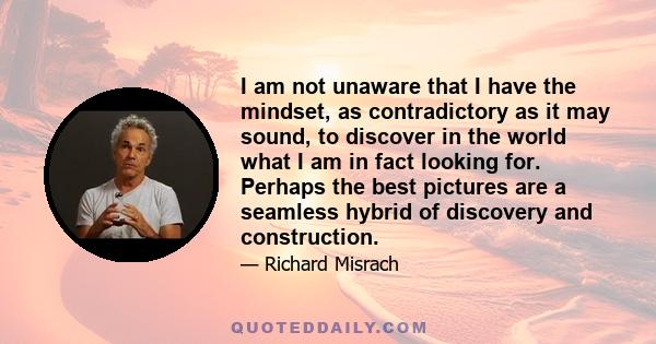 I am not unaware that I have the mindset, as contradictory as it may sound, to discover in the world what I am in fact looking for. Perhaps the best pictures are a seamless hybrid of discovery and construction.