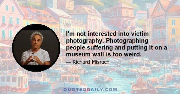 I'm not interested into victim photography. Photographing people suffering and putting it on a museum wall is too weird.