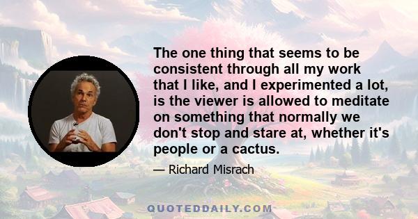 The one thing that seems to be consistent through all my work that I like, and I experimented a lot, is the viewer is allowed to meditate on something that normally we don't stop and stare at, whether it's people or a