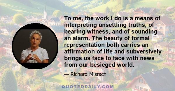 To me, the work I do is a means of interpreting unsettling truths, of bearing witness, and of sounding an alarm. The beauty of formal representation both carries an affirmation of life and subversively brings us face to 