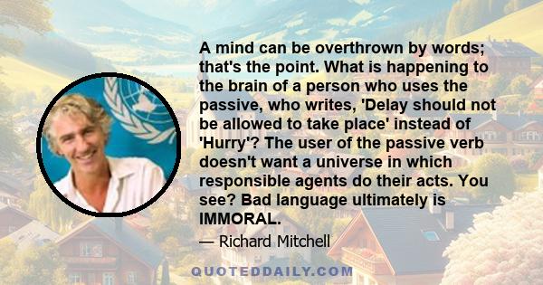 A mind can be overthrown by words; that's the point. What is happening to the brain of a person who uses the passive, who writes, 'Delay should not be allowed to take place' instead of 'Hurry'? The user of the passive