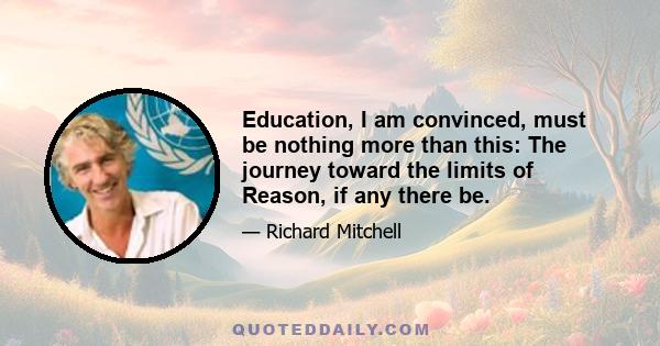 Education, I am convinced, must be nothing more than this: The journey toward the limits of Reason, if any there be.