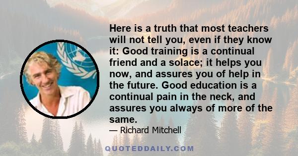 Here is a truth that most teachers will not tell you, even if they know it: Good training is a continual friend and a solace; it helps you now, and assures you of help in the future. Good education is a continual pain