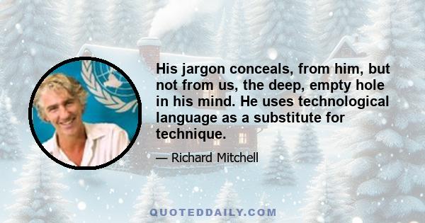 His jargon conceals, from him, but not from us, the deep, empty hole in his mind. He uses technological language as a substitute for technique.