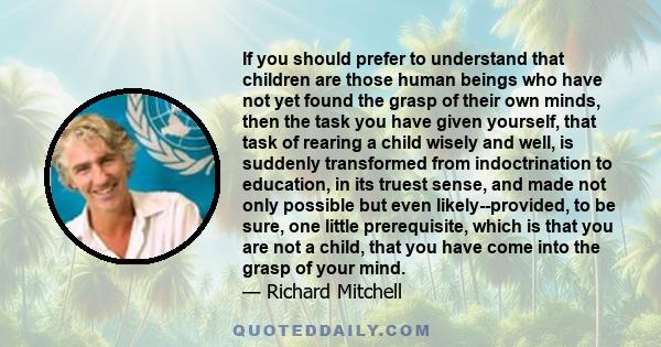 If you should prefer to understand that children are those human beings who have not yet found the grasp of their own minds, then the task you have given yourself, that task of rearing a child wisely and well, is