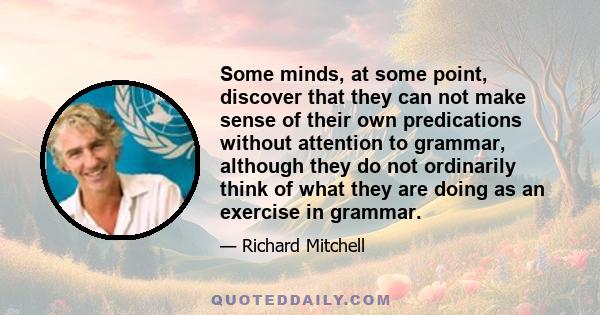 Some minds, at some point, discover that they can not make sense of their own predications without attention to grammar, although they do not ordinarily think of what they are doing as an exercise in grammar.