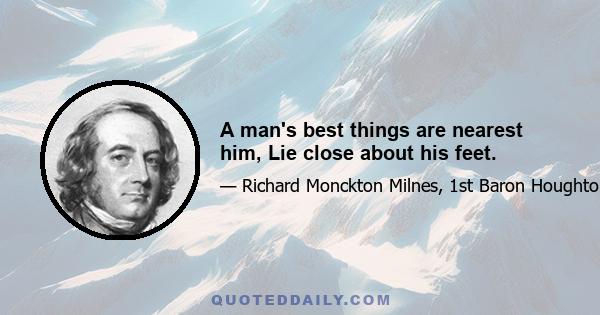 A man's best things are nearest him, Lie close about his feet.