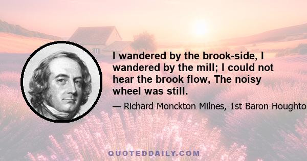 I wandered by the brook-side, I wandered by the mill; I could not hear the brook flow, The noisy wheel was still.