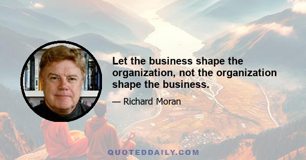 Let the business shape the organization, not the organization shape the business.