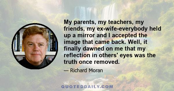 My parents, my teachers, my friends, my ex-wife-everybody held up a mirror and I accepted the image that came back. Well, it finally dawned on me that my reflection in others' eyes was the truth once removed.