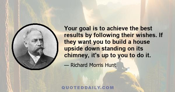 Your goal is to achieve the best results by following their wishes. If they want you to build a house upside down standing on its chimney, it's up to you to do it.