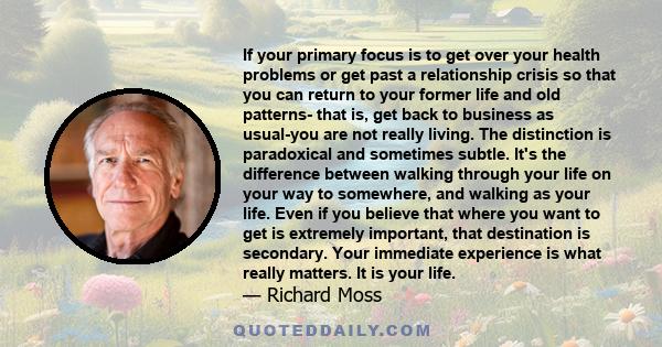 If your primary focus is to get over your health problems or get past a relationship crisis so that you can return to your former life and old patterns- that is, get back to business as usual-you are not really living.