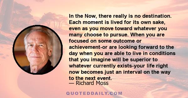 In the Now, there really is no destination. Each moment is lived for its own sake, even as you move toward whatever you many choose to pursue. When you are focused on some outcome or achievement-or are looking forward