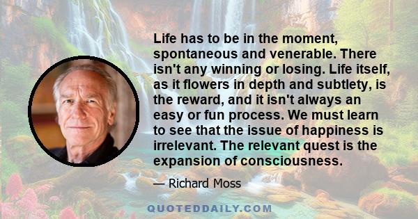 Life has to be in the moment, spontaneous and venerable. There isn't any winning or losing. Life itself, as it flowers in depth and subtlety, is the reward, and it isn't always an easy or fun process. We must learn to