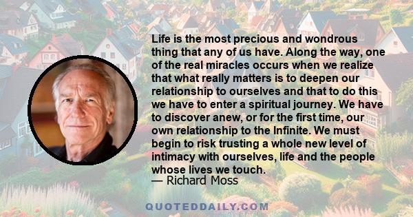 Life is the most precious and wondrous thing that any of us have. Along the way, one of the real miracles occurs when we realize that what really matters is to deepen our relationship to ourselves and that to do this we 