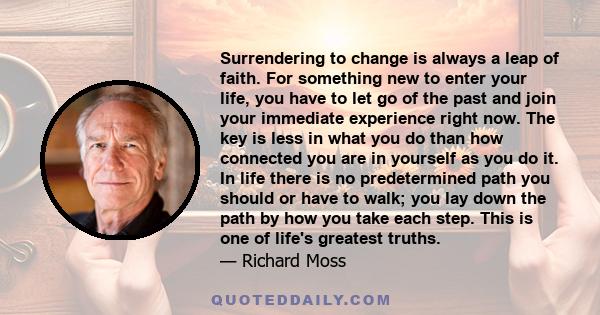 Surrendering to change is always a leap of faith. For something new to enter your life, you have to let go of the past and join your immediate experience right now. The key is less in what you do than how connected you