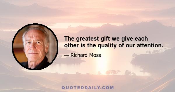 The greatest gift we give each other is the quality of our attention.