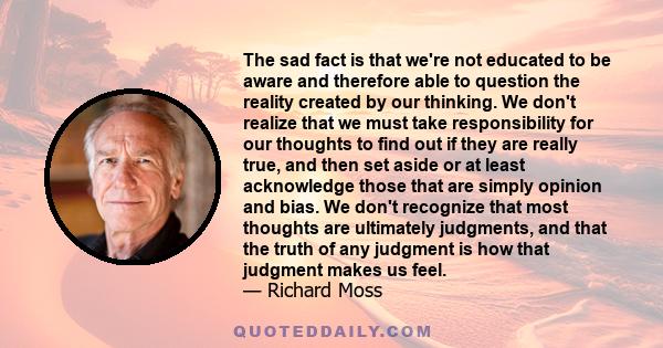 The sad fact is that we're not educated to be aware and therefore able to question the reality created by our thinking. We don't realize that we must take responsibility for our thoughts to find out if they are really