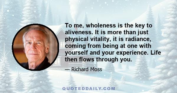 To me, wholeness is the key to aliveness. It is more than just physical vitality, it is radiance, coming from being at one with yourself and your experience. Life then flows through you.