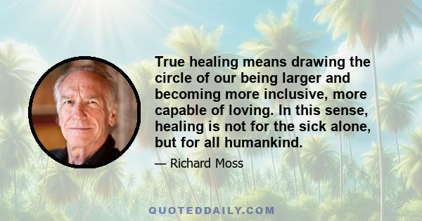 True healing means drawing the circle of our being larger and becoming more inclusive, more capable of loving. In this sense, healing is not for the sick alone, but for all humankind.