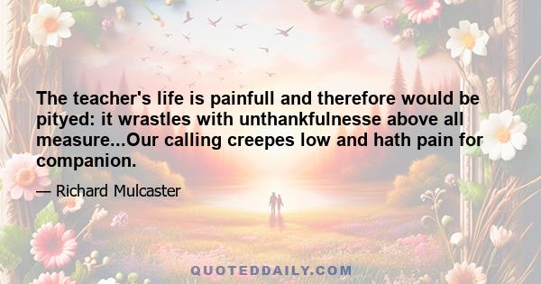 The teacher's life is painfull and therefore would be pityed: it wrastles with unthankfulnesse above all measure...Our calling creepes low and hath pain for companion.