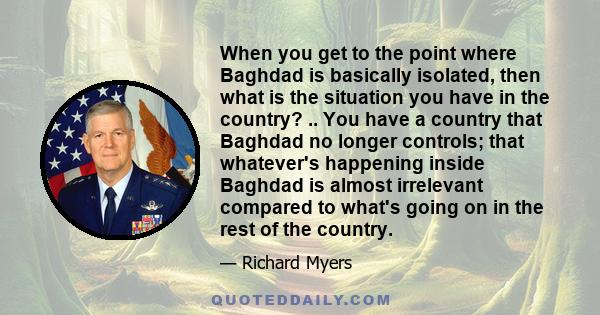 When you get to the point where Baghdad is basically isolated, then what is the situation you have in the country? .. You have a country that Baghdad no longer controls; that whatever's happening inside Baghdad is