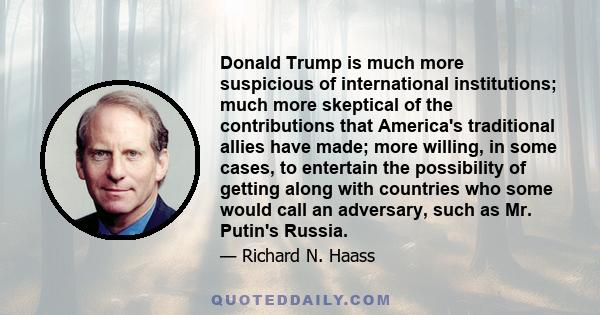 Donald Trump is much more suspicious of international institutions; much more skeptical of the contributions that America's traditional allies have made; more willing, in some cases, to entertain the possibility of