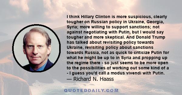 I think Hillary Clinton is more suspicious, clearly tougher on Russian policy in Ukraine, Georgia, Syria; more willing to support sanctions; not against negotiating with Putin, but I would say tougher and more