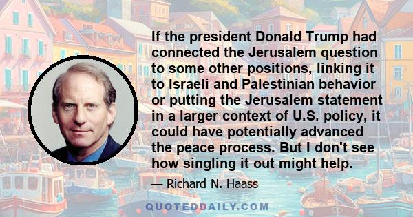 If the president Donald Trump had connected the Jerusalem question to some other positions, linking it to Israeli and Palestinian behavior or putting the Jerusalem statement in a larger context of U.S. policy, it could