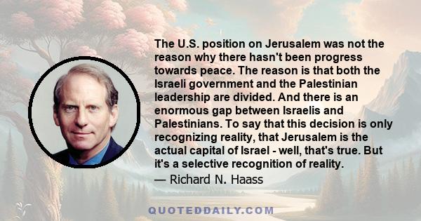 The U.S. position on Jerusalem was not the reason why there hasn't been progress towards peace. The reason is that both the Israeli government and the Palestinian leadership are divided. And there is an enormous gap