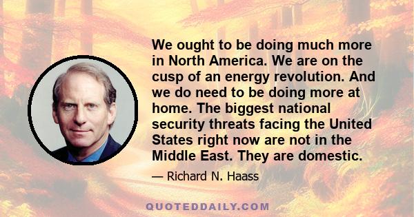 We ought to be doing much more in North America. We are on the cusp of an energy revolution. And we do need to be doing more at home. The biggest national security threats facing the United States right now are not in