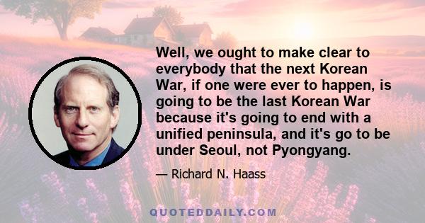 Well, we ought to make clear to everybody that the next Korean War, if one were ever to happen, is going to be the last Korean War because it's going to end with a unified peninsula, and it's go to be under Seoul, not